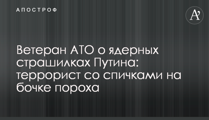 Ветеран АТО о ядерных страшилках Путина: террорист со спичками на бочке пороха