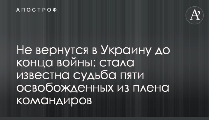 Не вернутся в Украину до конца войны: стала известна судьба пяти освобожденных из плена командиров