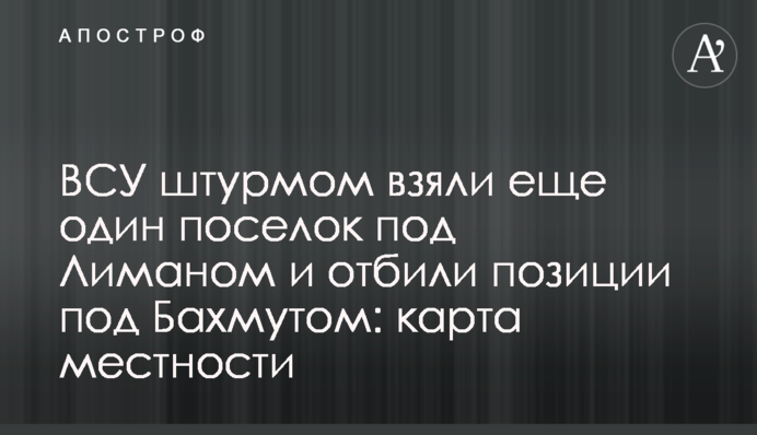 ВСУ штурмом взяли еще один поселок под Лиманом и отбили позиции под Бахмутом: карта местности