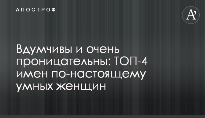 Вдумчивы и очень проницательны: ТОП-4 имен по-настоящему умных женщин