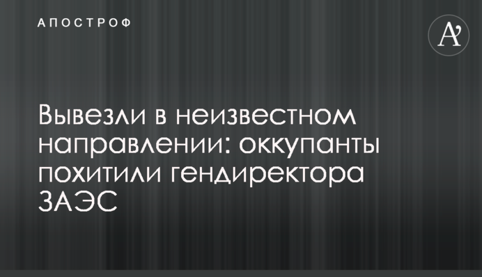 Вывезли в неизвестном направлении: оккупанты похитили гендиректора ЗАЭС