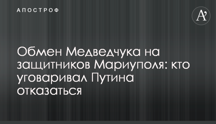 Обмен Медведчука на защитников Мариуполя: кто уговаривал Путина отказаться