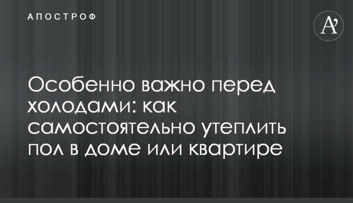 Особливо важливо перед холодами: як самостійно утеплити підлогу в будинку чи квартирі