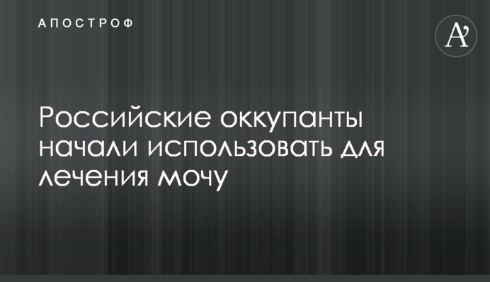 Російські окупанти почали використовувати для лікування сечу