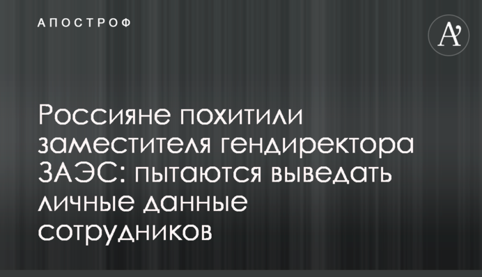 Россияне похитили заместителя гендиректора ЗАЭС: пытаются выведать личные данные сотрудников