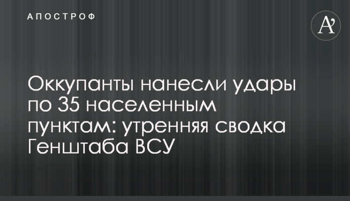 Окупанти завдали ударів по 35 населених пунктах: ранкове зведення Генштабу ЗСУ