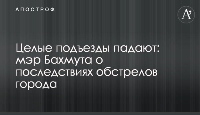 Цілі під'їзди падають: мер Бахмута про наслідки обстрілів міста