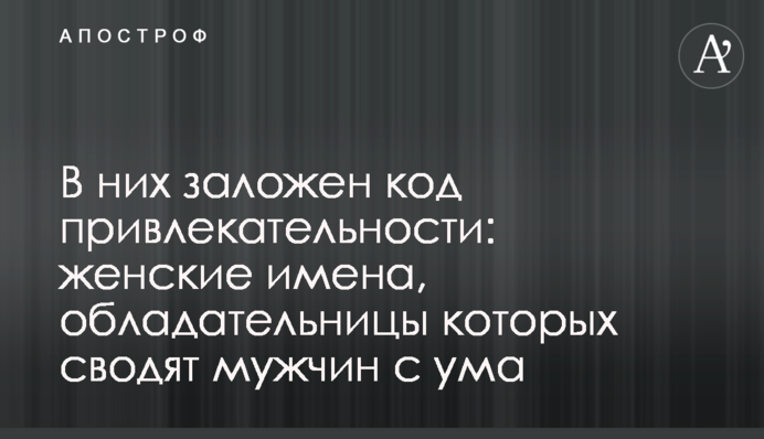 В них заложен код привлекательности:  женские имена, обладательницы которых сводят мужчин с ума