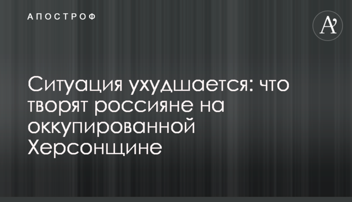 Ситуація погіршується: що творять росіяни на окупованій Херсонщині