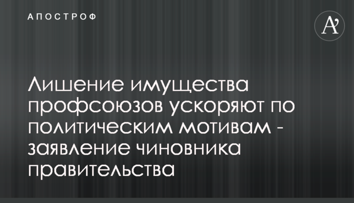 Лишение имущества профсоюзов ускоряют на политическом уровне - заявление чиновника правительства
