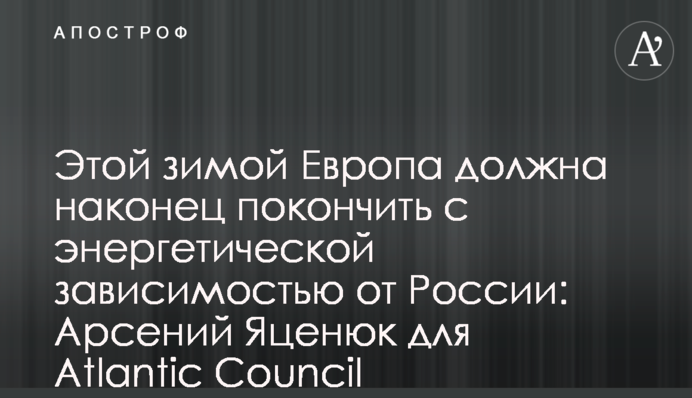 Этой зимой Европа должна наконец покончить с энергетической зависимостью от России: Арсений Яценюк для Atlantic Council