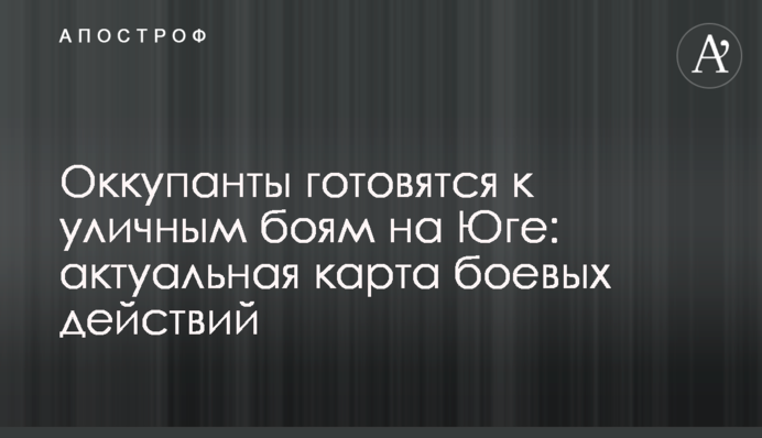 Оккупанты готовятся к уличным боям на Юге: актуальная карта боевых действий