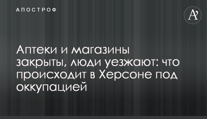 Аптеки и магазины закрыты, люди уезжают: что происходит в Херсоне под оккупацией