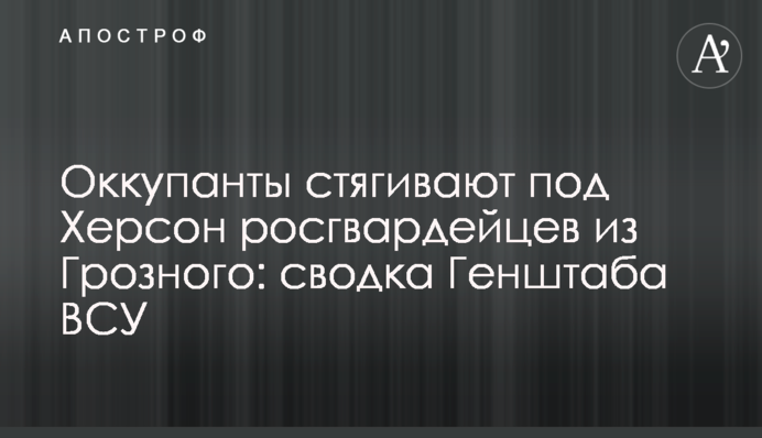 Окупанти стягують під Херсон росгвардійців із Грозного: зведення Генштабу ЗСУ