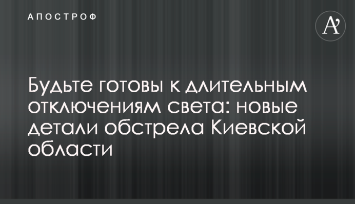 Будьте готові до тривалих вимкнень світла: нові деталі обстрілу Київської області