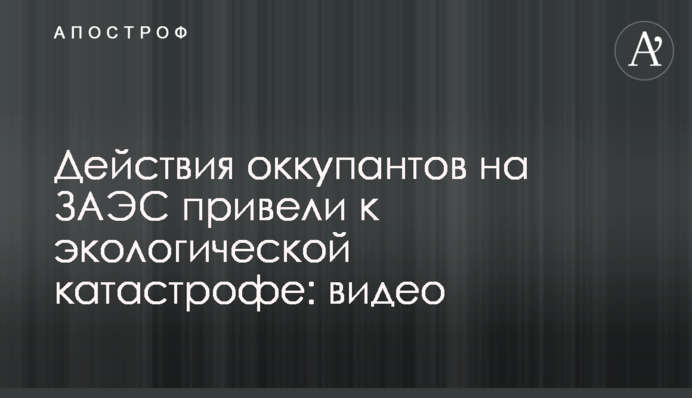 Действия оккупантов на ЗАЭС привели к экологической катастрофе: видео