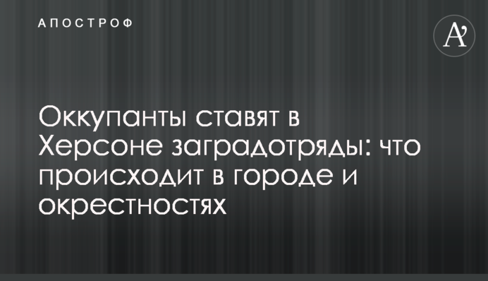 Окупанти ставлять у Херсоні загородзагони: що відбувається в місті та околицях