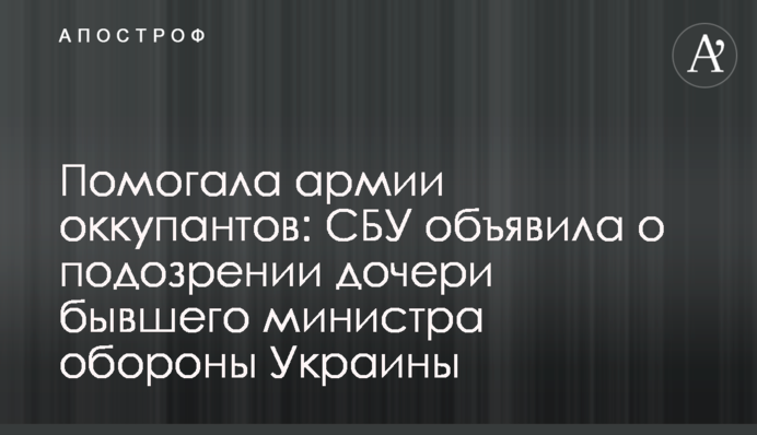Помогала армии оккупантов: СБУ объявила о подозрении дочери бывшего министра обороны Украины