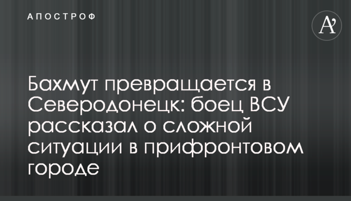 Бахмут перетворюється на Сєвєродонецьк: боєць ЗСУ розповів про складну ситуацію в прифронтовому місті