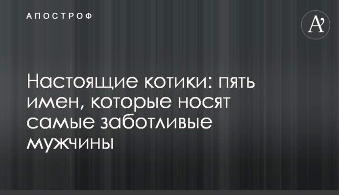 Настоящие котики: пять имен, которые носят самые заботливые мужчины