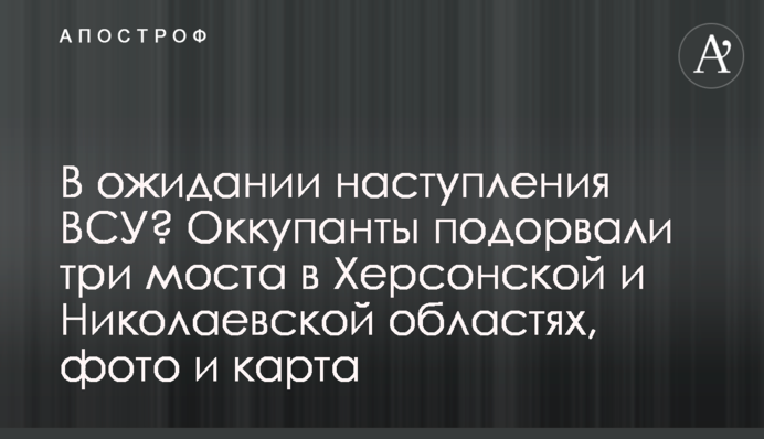В очікуванні наступу ЗСУ? Окупанти підірвали три мости на Херсонщині й Миколаївщині, фото та карта