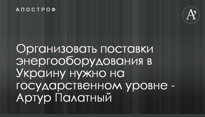 Організувати поставки енергообладнання в Україну потрібно на державному рівні - Артур Палатний