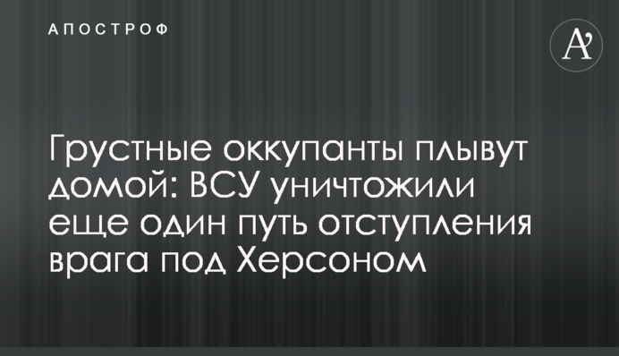 Сумні окупанти пливуть додому: ЗСУ знищили ще один шлях відступу ворога під Херсоном