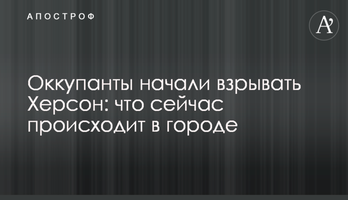 Оккупанты начали взрывать Херсон: что сейчас происходит в городе