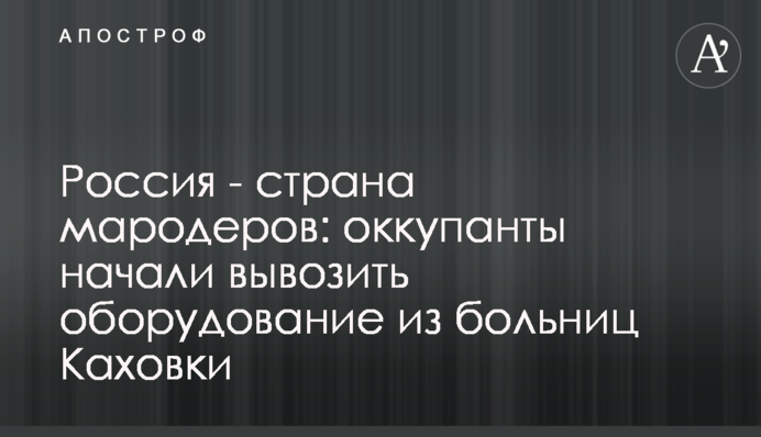 Россия - страна мародеров: оккупанты начали вывозить оборудование из больниц Каховки