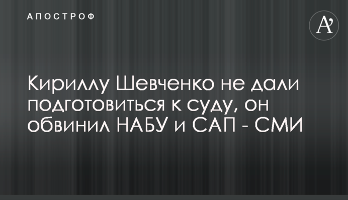 Кириллу Шевченко не дали подготовиться к суду, он обвинил НАБУ и САП - СМИ