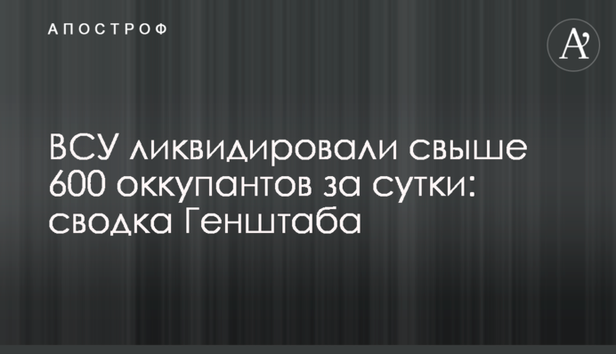 ВСУ ликвидировали свыше 600 оккупантов за сутки: сводка Генштаба