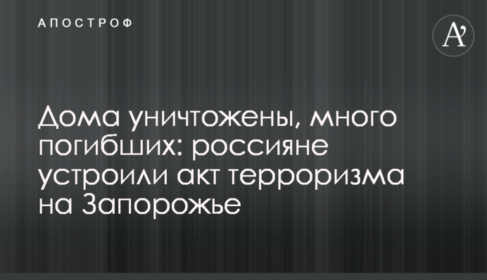 Дома уничтожены, много погибших: россияне устроили акт терроризма на Запорожье