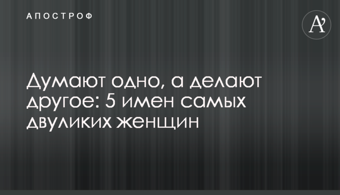 Думают одно, а делают другое: 5 имен самых двуликих женщин