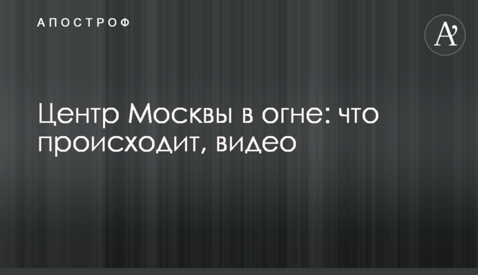 Центр Москвы в огне: что происходит, видео