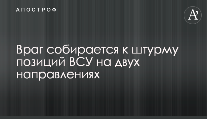 Ворог збирається до штурму позицій ЗСУ на двох напрямках