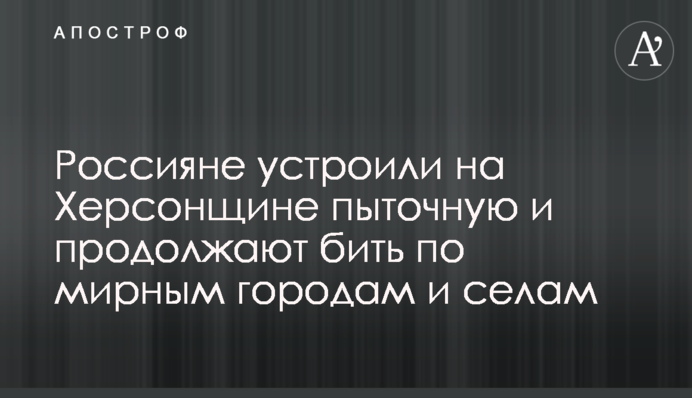 Россияне устроили на Херсонщине пыточную и продолжают бить по мирным городам и селам