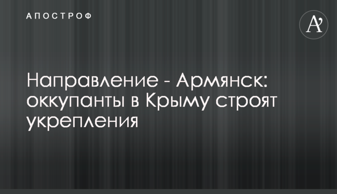 Направление - Армянск: оккупанты в Крыму строят укрепления