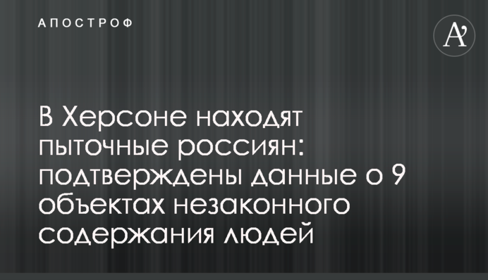 В Херсоне находят пыточные россиян: подтверждены данные о 9 объектах незаконного содержания людей