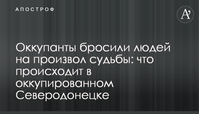 Оккупанты бросили людей на произвол судьбы: что происходит в оккупированном Северодонецке