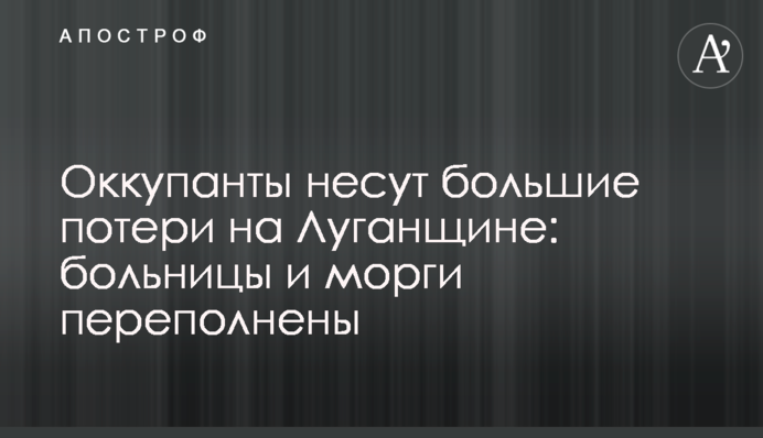Оккупанты несут большие потери на Луганщине: больницы и морги переполнены