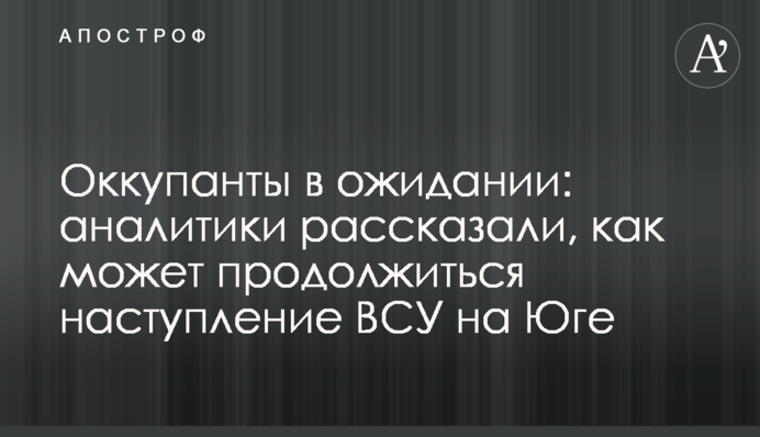 Окупанти в очікуванні: аналітики розповіли, як може продовжитися наступ ЗСУ на Півдні