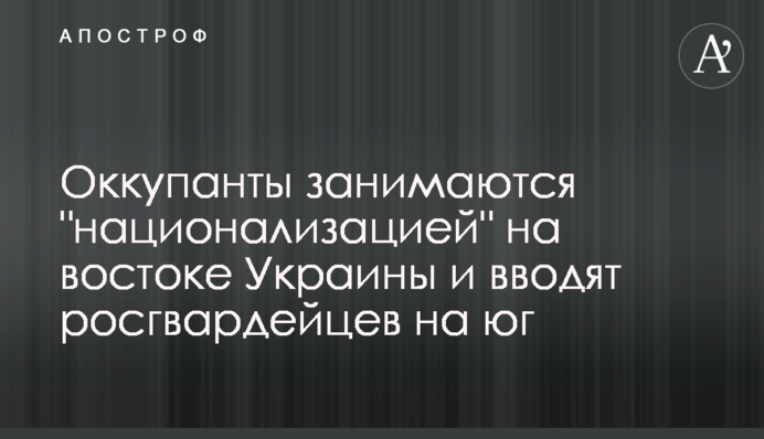 Оккупанты занимаются "национализацией" на востоке Украины и вводят росгвардейцев на юг
