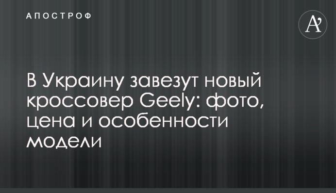 В Украину завезут новый кроссовер Geely: фото, цена и особенности модели