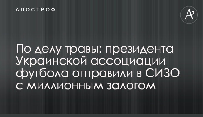 У справі трави: президента Української асоціації футболу відправили до СІЗО з мільйонною заставою