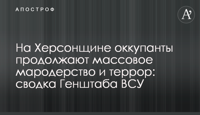 На Херсонщине оккупанты продолжают массовое мародерство и террор: сводка Генштаба ВСУ