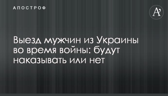 Выезд мужчин из Украины во время войны: будут наказывать или нет