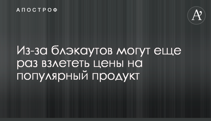 Через блекаути можуть ще раз злетіти ціни на популярний продукт