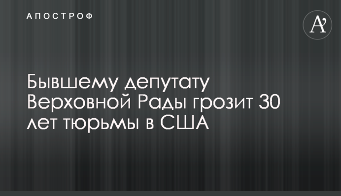 Бывшему депутату Верховной Рады грозит 30 лет тюрьмы в США