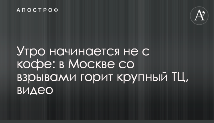 Утро начинается не с кофе: в Москве со взрывами горит крупный ТЦ, видео