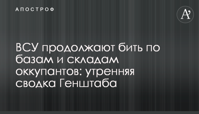 ВСУ продолжают бить по базам и складам оккупантов: утренняя сводка Генштаба